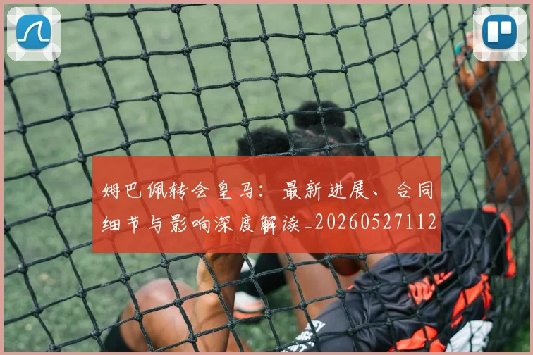 姆巴佩转会皇马:最新进展、合同细节与影响深度解读_20260527112219