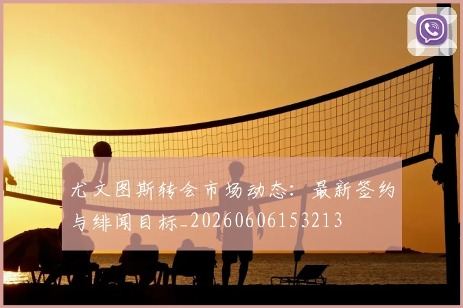 尤文图斯转会市场动态:最新签约与绯闻目标_20260606153213