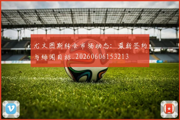 尤文图斯转会市场动态:最新签约与绯闻目标_20260606153213