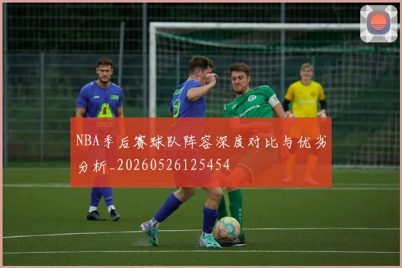 NBA季后赛球队阵容深度对比与优劣分析_20260526125454
