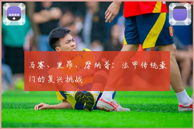 马赛、里昂、摩纳哥:法甲传统豪门的复兴挑战