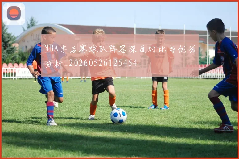 NBA季后赛球队阵容深度对比与优劣分析_20260526125454